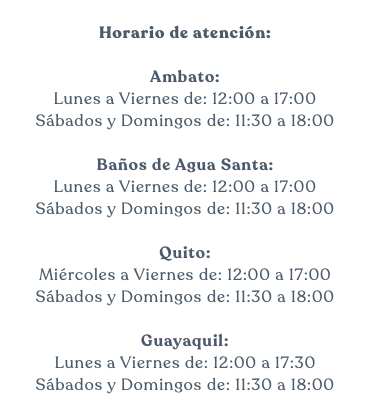 &nbsp;Horario de atención: Ambato: Lunes a Viernes de: 12:00 a 17:00 Sábados y Domingos de: 11:30 a 18:00 Baños de Agua Santa: Lunes a Viernes de: 12:00 a 17:00 Sábados y Domingos de: 11:30 a 18:00 Quito: Miércoles a Viernes de: 12:00 a 17:00 Sábados y Domingos de: 11:30 a 18:00 Guayaquil: Lunes a Viernes de: 12:00 a 17:30 Sábados y Domingos de: 11:30 a 18:00 