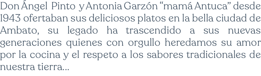 Don Ángel Pinto y Antonia Garzón “mamá Antuca” desde 1943 ofertaban sus deliciosos platos en la bella ciudad de Ambato, su legado ha trascendido a sus nuevas generaciones quienes con orgullo heredamos su amor por la cocina y el respeto a los sabores tradicionales de nuestra tierra...